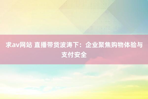 求av网站 直播带货波涛下：企业聚焦购物体验与支付安全