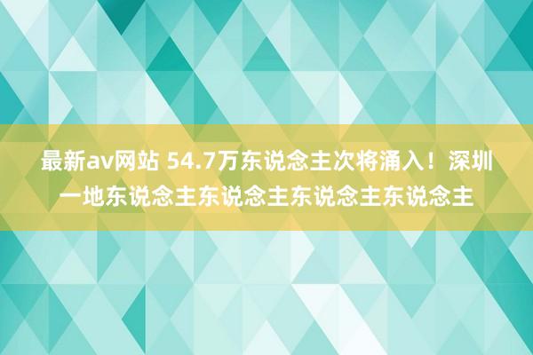 最新av网站 54.7万东说念主次将涌入！深圳一地东说念主东说念主东说念主东说念主