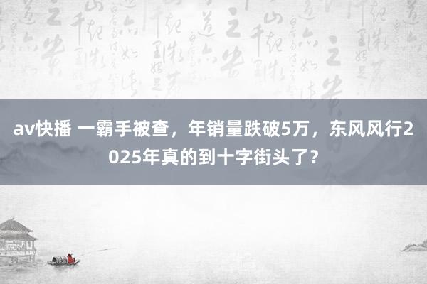 av快播 一霸手被查，年销量跌破5万，东风风行2025年真的到十字街头了？