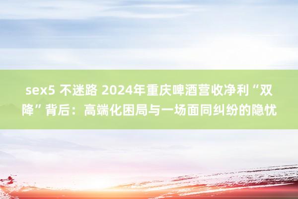 sex5 不迷路 2024年重庆啤酒营收净利“双降”背后：高端化困局与一场面同纠纷的隐忧