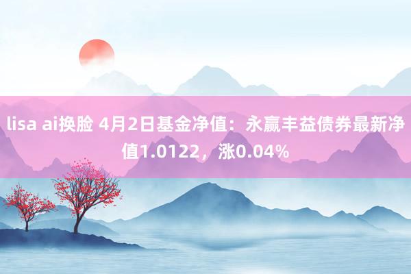 lisa ai换脸 4月2日基金净值：永赢丰益债券最新净值1.0122，涨0.04%