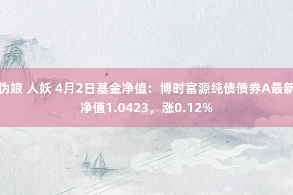 伪娘 人妖 4月2日基金净值：博时富源纯债债券A最新净值1.0423，涨0.12%