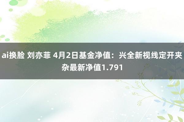 ai换脸 刘亦菲 4月2日基金净值：兴全新视线定开夹杂最新净值1.791