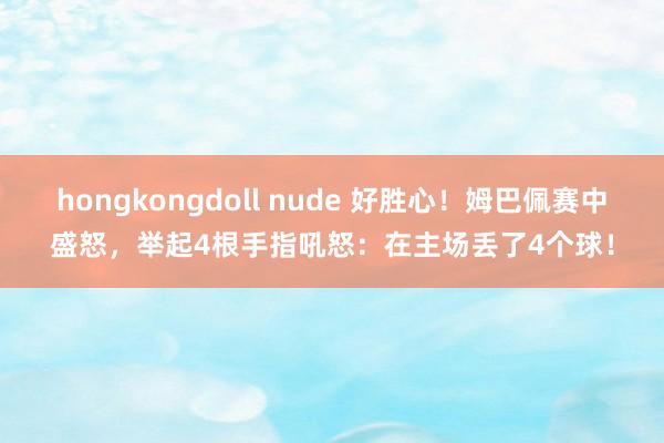 hongkongdoll nude 好胜心！姆巴佩赛中盛怒，举起4根手指吼怒：在主场丢了4个球！