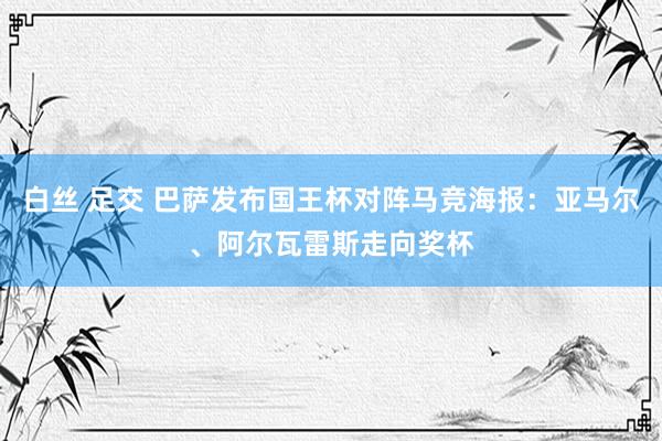 白丝 足交 巴萨发布国王杯对阵马竞海报：亚马尔、阿尔瓦雷斯走向奖杯