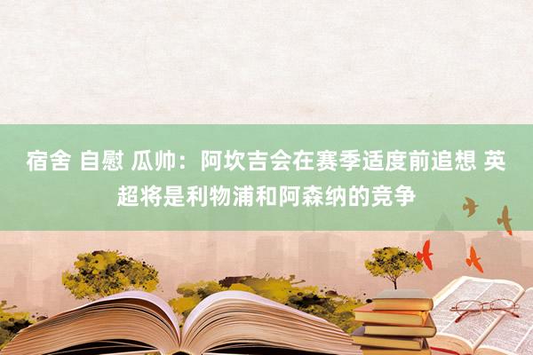 宿舍 自慰 瓜帅：阿坎吉会在赛季适度前追想 英超将是利物浦和阿森纳的竞争