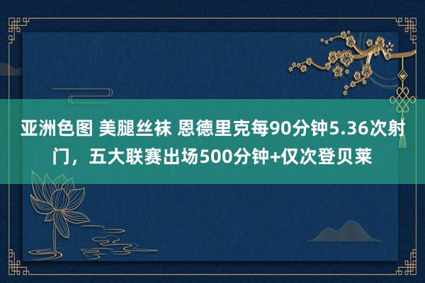 亚洲色图 美腿丝袜 恩德里克每90分钟5.36次射门，五大联赛出场500分钟+仅次登贝莱
