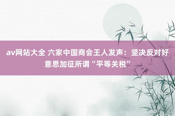 av网站大全 六家中国商会王人发声：坚决反对好意思加征所谓“平等关税”
