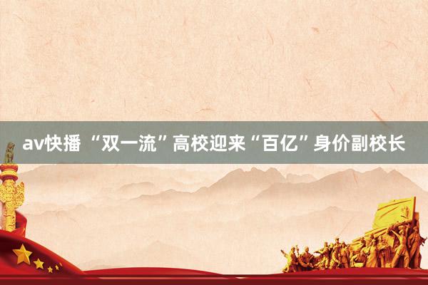 av快播 “双一流”高校迎来“百亿”身价副校长