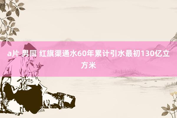 a片 男同 红旗渠通水60年累计引水最初130亿立方米