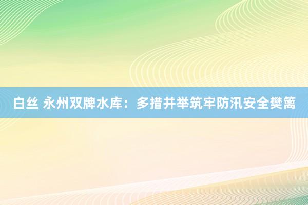 白丝 永州双牌水库：多措并举筑牢防汛安全樊篱