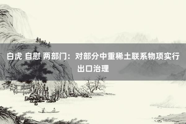 白虎 自慰 两部门：对部分中重稀土联系物项实行出口治理