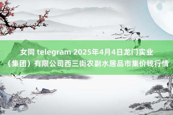 女同 telegram 2025年4月4日龙门实业(集团)有限公司西三街农副水居品市集价钱行情