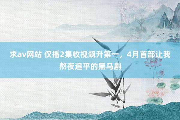 求av网站 仅播2集收视飙升第一，4月首部让我熬夜追平的黑马剧