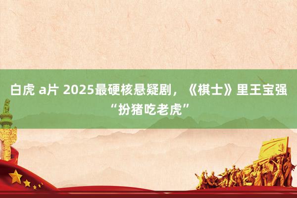 白虎 a片 2025最硬核悬疑剧，《棋士》里王宝强“扮猪吃老虎”