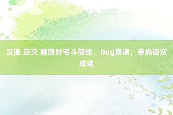 汉服 足交 雁回时宅斗简略、bug离谱，亲妈设定成谜