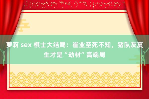 萝莉 sex 棋士大结局：崔业至死不知，猪队友夏生才是“劫材”高端局
