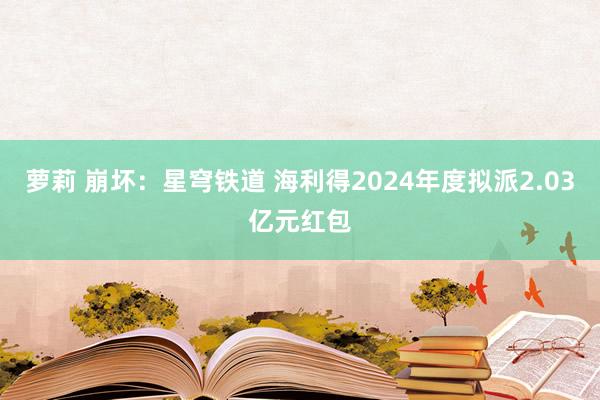 萝莉 崩坏：星穹铁道 海利得2024年度拟派2.03亿元红包