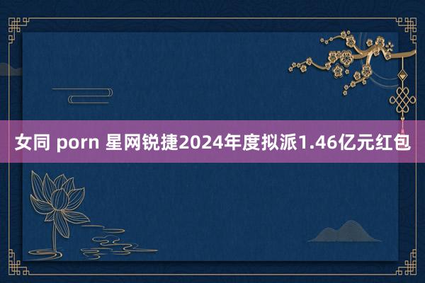 女同 porn 星网锐捷2024年度拟派1.46亿元红包