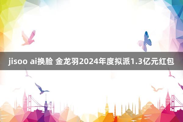 jisoo ai换脸 金龙羽2024年度拟派1.3亿元红包