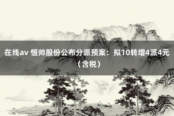 在线av 恒帅股份公布分派预案：拟10转增4派4元（含税）