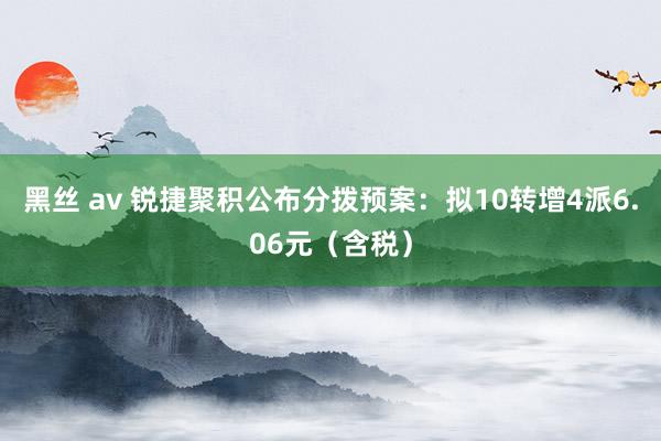 黑丝 av 锐捷聚积公布分拨预案：拟10转增4派6.06元（含税）