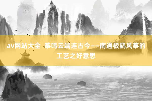 av网站大全  筝鸣云端连古今——南通板鹞风筝的工艺之好意思