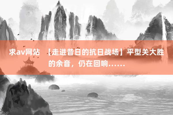 求av网站  【走进昔日的抗日战场】平型关大胜的余音，仍在回响……
