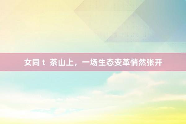 女同 t  茶山上，一场生态变革悄然张开