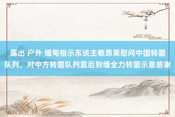 露出 户外 缅甸指示东谈主敏昂莱慰问中国转圜队列，对中方转圜队列震后到缅全力转圜示意感谢