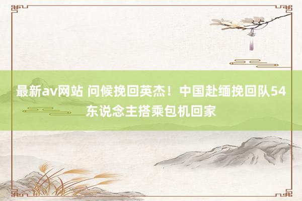 最新av网站 问候挽回英杰！中国赴缅挽回队54东说念主搭乘包机回家