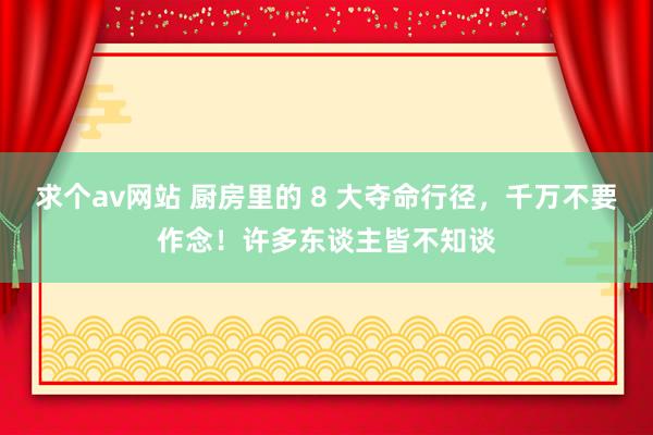 求个av网站 厨房里的 8 大夺命行径，千万不要作念！许多东谈主皆不知谈