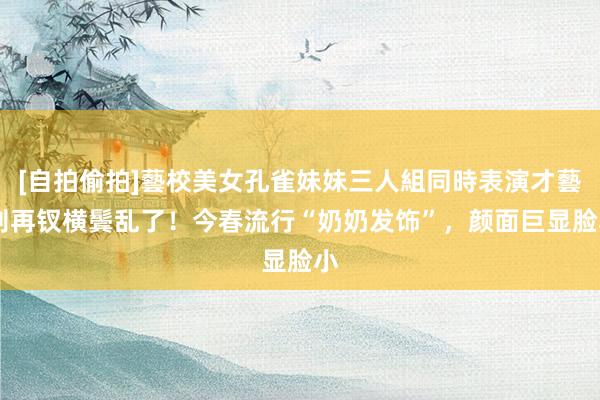 [自拍偷拍]藝校美女孔雀妹妹三人組同時表演才藝 别再钗横鬓乱了！今春流行“奶奶发饰”，颜面巨显脸小