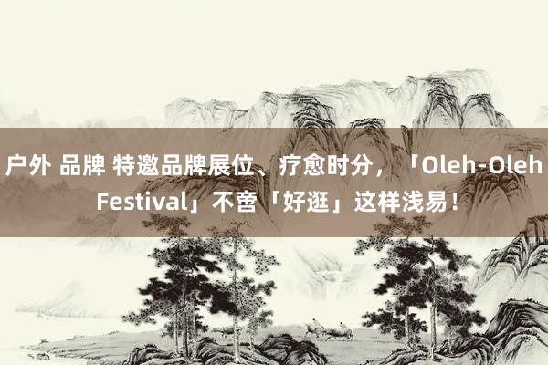 户外 品牌 特邀品牌展位、疗愈时分，「Oleh-Oleh Festival」不啻「好逛」这样浅易！