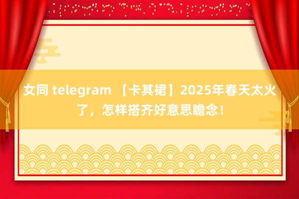 女同 telegram 【卡其裙】2025年春天太火了，怎样搭齐好意思瞻念！