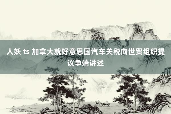 人妖 ts 加拿大就好意思国汽车关税向世贸组织提议争端讲述