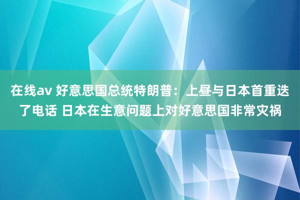 在线av 好意思国总统特朗普：上昼与日本首重迭了电话 日本在生意问题上对好意思国非常灾祸
