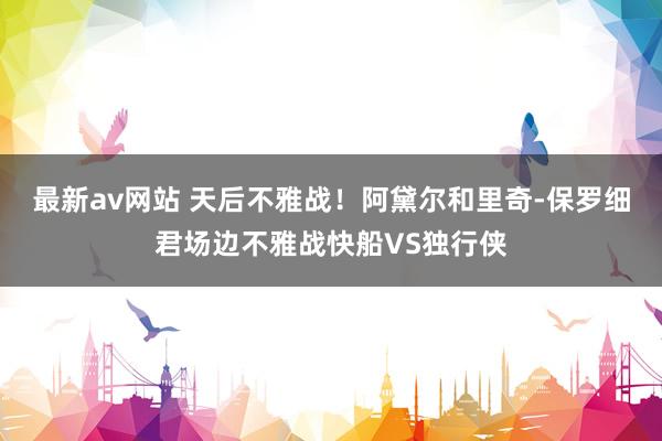 最新av网站 天后不雅战！阿黛尔和里奇-保罗细君场边不雅战快船VS独行侠