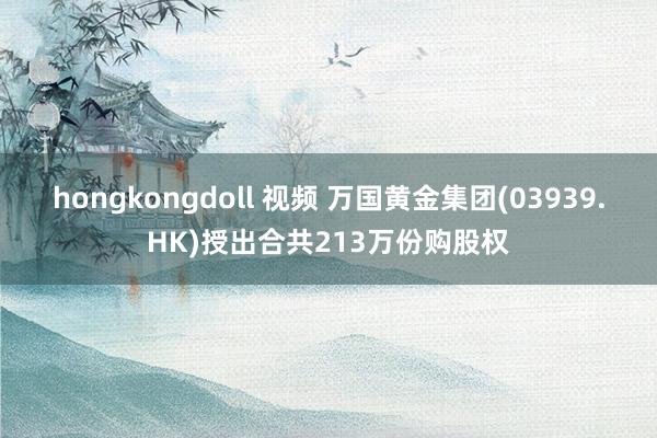 hongkongdoll 视频 万国黄金集团(03939.HK)授出合共213万份购股权