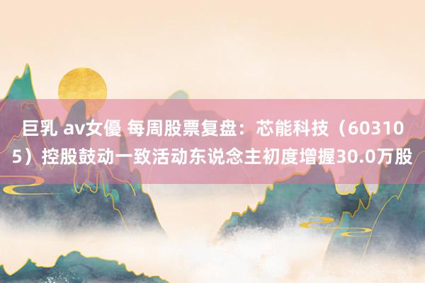 巨乳 av女優 每周股票复盘：芯能科技（603105）控股鼓动一致活动东说念主初度增握30.0万股