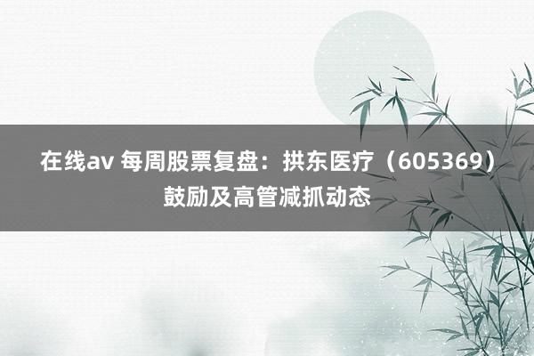 在线av 每周股票复盘：拱东医疗（605369）鼓励及高管减抓动态