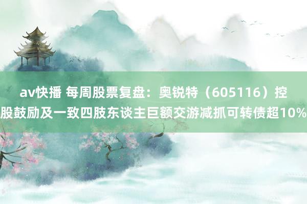 av快播 每周股票复盘：奥锐特（605116）控股鼓励及一致四肢东谈主巨额交游减抓可转债超10%