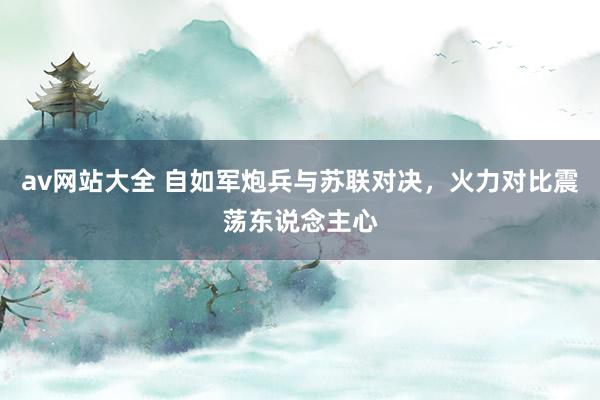 av网站大全 自如军炮兵与苏联对决，火力对比震荡东说念主心