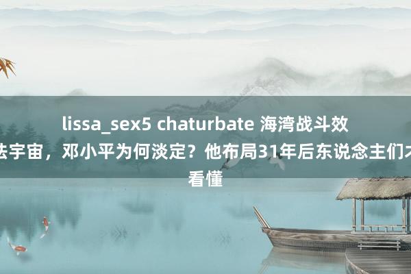 lissa_sex5 chaturbate 海湾战斗效果胆怯宇宙，邓小平为何淡定？他布局31年后东说念主们才看懂