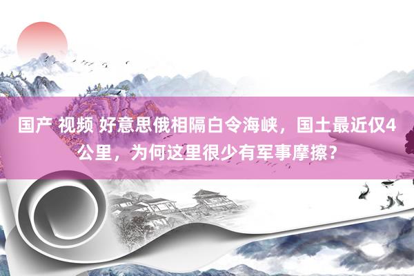 国产 视频 好意思俄相隔白令海峡，国土最近仅4公里，为何这里很少有军事摩擦？