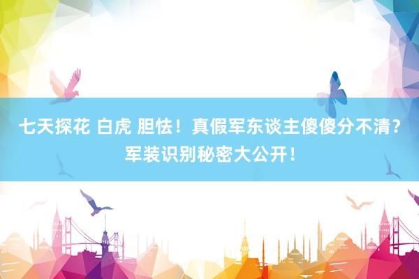 七天探花 白虎 胆怯！真假军东谈主傻傻分不清？军装识别秘密大公开！