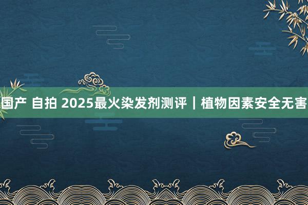 国产 自拍 2025最火染发剂测评｜植物因素安全无害