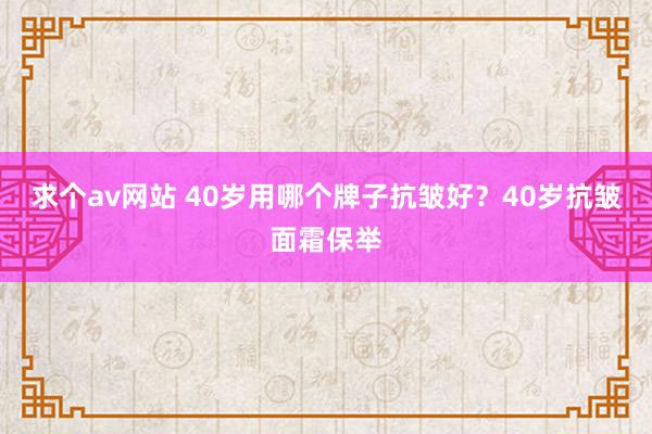 求个av网站 40岁用哪个牌子抗皱好？40岁抗皱面霜保举