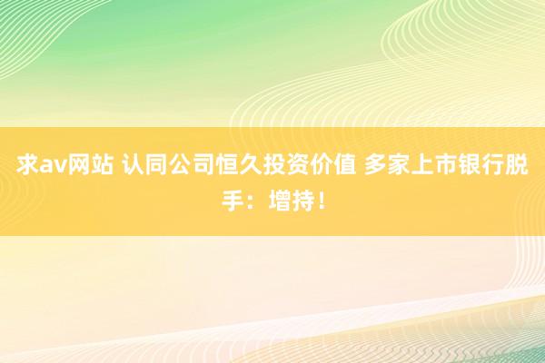 求av网站 认同公司恒久投资价值 多家上市银行脱手：增持！