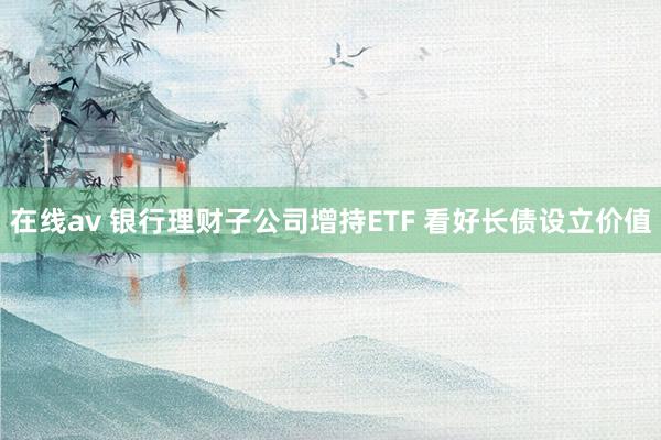 在线av 银行理财子公司增持ETF 看好长债设立价值